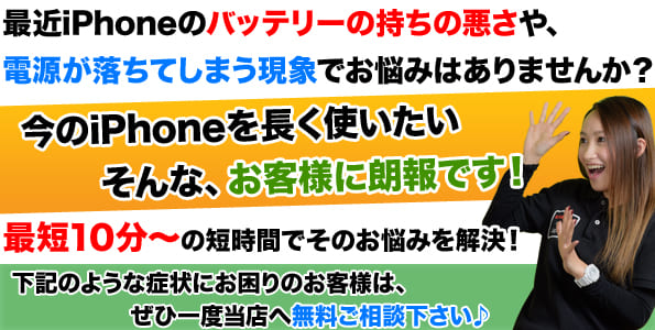 iPhoneのバッテリーのもちの悪さや、電源が落ちてしまう現象でお困りではないでしょうか？今お使いのiPhoneをまだまだ長く使いたい！そんなお客様に朗報です！当店は最短10分でiPhoneのバッテリー交換が可能です。